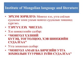 Institute of Mongolian language and literature

• ЭРХЭМ ЗОРИЛГО: Монгол хэл, утга соёлын
  судлалыг олон улсын монгол судлалын төвшинд
  хүргэнэ.
• ТЭРГҮҮЛЭХ ЧИГЛЭЛ:
• Хэл шинжлэлийн салбар:
• “МОНГОЛ ХЭЛНИЙ
  БҮТЭЦ, ТОГТОЛЦОО, ХЭВ ШИНЖИЙН
  СУДАЛГАА”
• Утга зохиолын салбар:
• “МОНГОЛ АМАН БА БИЧГИЙН УТГА
  ЗОХИОЛЫН ТУУРВИЛ ЗҮЙН СУДАЛГАА”
 
