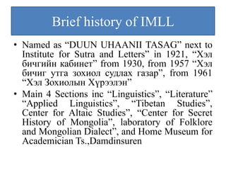 Brief history of IMLL
• Named as “DUUN UHAANII TASAG” next to
  Institute for Sutra and Letters” in 1921, “Хэл
  бичгийн кабинет” from 1930, from 1957 “Хэл
  бичиг утга зохиол судлах газар”, from 1961
  “Хэл Зохиолын Хүрээлэн”
• Main 4 Sections inc “Linguistics”, “Literature”
  “Applied Linguistics”, “Tibetan Studies”,
  Center for Altaic Studies”, “Center for Secret
  History of Mongolia”, laboratory of Folklore
  and Mongolian Dialect”, and Home Museum for
  Academician Ts.,Damdinsuren
 