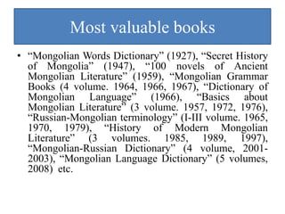 Most valuable books
• “Mongolian Words Dictionary” (1927), “Secret History
  of Mongolia” (1947), “100 novels of Ancient
  Mongolian Literature” (1959), “Mongolian Grammar
  Books (4 volume. 1964, 1966, 1967), “Dictionary of
  Mongolian Language” (1966), “Basics about
  Mongolian Literature” (3 volume. 1957, 1972, 1976),
  “Russian-Mongolian terminology” (I-III volume. 1965,
  1970, 1979), “History of Modern Mongolian
  Literature” (3 volumes. 1985, 1989, 1997),
  “Mongolian-Russian Dictionary” (4 volume, 2001-
  2003), “Mongolian Language Dictionary” (5 volumes,
  2008) etc.
 