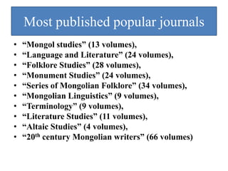 Most published popular journals
•   “Mongol studies” (13 volumes),
•   “Language and Literature” (24 volumes),
•   “Folklore Studies” (28 volumes),
•   “Monument Studies” (24 volumes),
•   “Series of Mongolian Folklore” (34 volumes),
•   “Mongolian Linguistics” (9 volumes),
•   “Terminology” (9 volumes),
•   “Literature Studies” (11 volumes),
•   “Altaic Studies” (4 volumes),
•   “20th century Mongolian writers” (66 volumes)
 