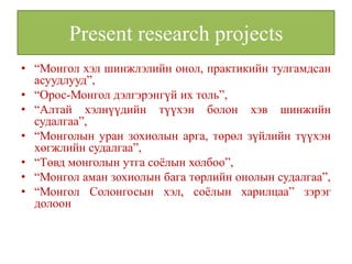 Present research projects
• “Монгол хэл шинжлэлийн онол, практикийн тулгамдсан
  асуудлууд”,
• “Орос-Монгол дэлгэрэнгүй их толь”,
• “Алтай хэлнүүдийн түүхэн болон хэв шинжийн
  судалгаа”,
• “Монголын уран зохиолын арга, төрөл зүйлийн түүхэн
  хөгжлийн судалгаа”,
• “Төвд монголын утга соёлын холбоо”,
• “Монгол аман зохиолын бага төрлийн онолын судалгаа”,
• “Монгол Солонгосын хэл, соёлын харилцаа” зэрэг
  долоон
 