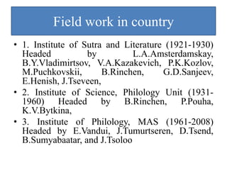 Field work in country
• 1. Institute of Sutra and Literature (1921-1930)
  Headed           by         L.A.Amsterdamskay,
  B.Y.Vladimirtsov, V.A.Kazakevich, P.K.Kozlov,
  M.Puchkovskii,       B.Rinchen,     G.D.Sanjeev,
  E.Henish, J.Tseveen,
• 2. Institute of Science, Philology Unit (1931-
  1960) Headed by B.Rinchen, P.Pouha,
  K.V.Bytkina,
• 3. Institute of Philology, MAS (1961-2008)
  Headed by E.Vandui, J.Tumurtseren, D.Tsend,
  B.Sumyabaatar, and J.Tsoloo
 