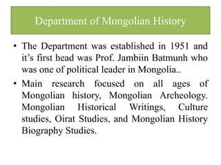 Department of Mongolian History

• The Department was established in 1951 and
  it’s first head was Prof. Jambiin Batmunh who
  was one of political leader in Mongolia..
• Main research focused on all ages of
  Mongolian history, Mongolian Archeology.
  Mongolian Historical Writings, Culture
  studies, Oirat Studies, and Mongolian History
  Biography Studies.
 