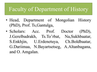 Faculty of Department of History
• Head, Department of Mongolian History
  (PhD), Prof. Ts,Gantulga,
• Scholars: Acc. Prof. Doctor (PhD),
  J.Gerelbadrakh, Ts.To’rbat, Na,Sukhbaatar,
  S.Enkhjin, U.Erdenetuya, Ch.Boldbaatar,
  G.Dariimaa, N.Bayartsetseg, A.Altanbagana,
  and O. Amgalan.
 