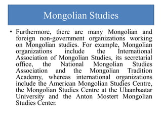 Mongolian Studies
• Furthermore, there are many Mongolian and
  foreign non-government organizations working
  on Mongolian studies. For example, Mongolian
  organizations   include    the     International
  Association of Mongolian Studies, its secretarial
  office, the National Mongolian Studies
  Association and the Mongolian Tradition
  Academy, whereas international organizations
  include the American Mongolian Studies Centre,
  the Mongolian Studies Centre at the Ulaanbaatar
  University and the Anton Mostert Mongolian
  Studies Center.
 