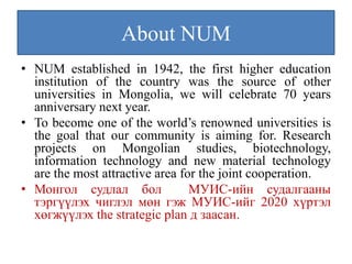 About NUM
• NUM established in 1942, the first higher education
  institution of the country was the source of other
  universities in Mongolia, we will celebrate 70 years
  anniversary next year.
• To become one of the world’s renowned universities is
  the goal that our community is aiming for. Research
  projects on Mongolian studies, biotechnology,
  information technology and new material technology
  are the most attractive area for the joint cooperation.
• Монгол судлал бол              МУИС-ийн судалгааны
  тэргүүлэх чиглэл мөн гэж МУИС-ийг 2020 хүртэл
  хөгжүүлэх the strategic plan д заасан.
 