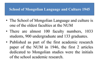 School of Mongolian Language and Culture 1945

• The School of Mongolian Language and culture is
  one of the oldest faculties at the NUM
• There are almost 100 faculty numbers, 1033
  students, 900 undergraduate and 133 graduates.
• Published as part of the first academic research
  paper of the NUM in 1946, the first 2 articles
  dedicated to Mongolian studies were the initials
  of the school academic research.
 