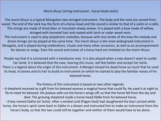 Morin khuur (string instrument - horse-head-violin)

 The morin khuur is a typical Mongolian two-stringed instrument. The body and the neck are carved from
wood. The end of the neck has the form of a horse-head and the sound is similar to that of a violin or a cello.
   The strings are made of dried deer or mountain sheep sinews. It is played with a bow made of willow,
                   stringed with horsetail hair and coated with larch or cedar wood resin.
 This instrument is used to play polyphonic melodies, because with one stroke of the bow the melody and
   drone-strings can be played at the same time. The morin khuur is the most widespread instrument in
Mongolia, and is played during celebrations, rituals and many other occasions, as well as an accompaniment
      for dances or songs. Even the sound and noises of a horse herd are imitated on the morin khuur.

 People say that it is connected with a handsome man. It is also played when a ewe doesn't want to suckle
        her lamb. It is believed that the ewe, hearing this music, will feel better and accept her lamb.
There is a legend about the origin of this instrument. A Mongol missed his dead horse so much that he used
 its head, its bones and its hair to build an instrument on which he started to play the familiar noises of his
                                                  beloved horse.

                         The history of this instrument is based on two other legends:
- A shepherd received as a gift from his beloved woman a magical horse that could fly. He used it at night to
  fly to meet his beloved. His jealous wife cut the horse's wings off, so that the horse fell from the sky and
                died. The grieving shepherd made a horse-head fiddle from his beloved horse.
  - A boy named Sükhe (or Suho). After a wicked Lord (Pagan God) had slaughtered the boy's prized white
horse, the horse's spirit came back to Sükhe in a dream and instructed him to make an instrument from the
       horse's body, so that the two could still be together and neither of them would have to be alone.
 