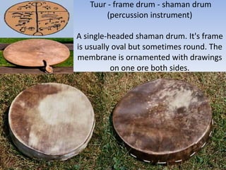 Tuur - frame drum - shaman drum
        (percussion instrument)

A single-headed shaman drum. It's frame
is usually oval but sometimes round. The
membrane is ornamented with drawings
          on one ore both sides.
 