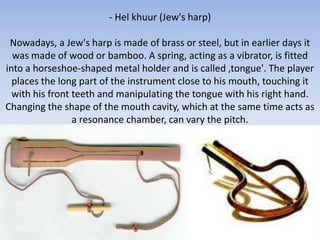 - Hel khuur (Jew's harp)

 Nowadays, a Jew's harp is made of brass or steel, but in earlier days it
  was made of wood or bamboo. A spring, acting as a vibrator, is fitted
into a horseshoe-shaped metal holder and is called ,tongue'. The player
  places the long part of the instrument close to his mouth, touching it
  with his front teeth and manipulating the tongue with his right hand.
Changing the shape of the mouth cavity, which at the same time acts as
                 a resonance chamber, can vary the pitch.
 
