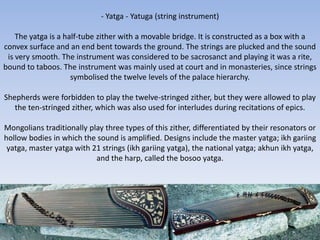 - Yatga - Yatuga (string instrument)

    The yatga is a half-tube zither with a movable bridge. It is constructed as a box with a
convex surface and an end bent towards the ground. The strings are plucked and the sound
 is very smooth. The instrument was considered to be sacrosanct and playing it was a rite,
bound to taboos. The instrument was mainly used at court and in monasteries, since strings
                     symbolised the twelve levels of the palace hierarchy.

Shepherds were forbidden to play the twelve-stringed zither, but they were allowed to play
   the ten-stringed zither, which was also used for interludes during recitations of epics.

Mongolians traditionally play three types of this zither, differentiated by their resonators or
hollow bodies in which the sound is amplified. Designs include the master yatga; ikh gariing
 yatga, master yatga with 21 strings (ikh gariing yatga), the national yatga; akhun ikh yatga,
                           and the harp, called the bosoo yatga.
 