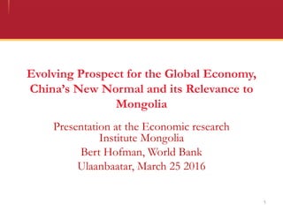 Evolving Prospect for the Global Economy,
China’s New Normal and its Relevance to
Mongolia
Presentation at the Economic research
Institute Mongolia
Bert Hofman, World Bank
Ulaanbaatar, March 25 2016
1
 