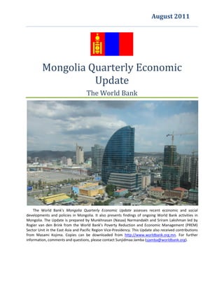 August 2011


                                             giveS

         Mongolia Quarterly Economic
                   Update
                                    The World Bank




    The World Bank’s Mongolia Quarterly Economic Update assesses recent economic and social
developments and policies in Mongolia. It also presents findings of ongoing World Bank activities in
Mongolia. The Update is prepared by Munkhnasan (Nasaa) Narmandakh and Sriram Lakshman led by
Rogier van den Brink from the World Bank’s Poverty Reduction and Economic Management (PREM)
Sector Unit in the East Asia and Pacific Region Vice-Presidency. This Update also received contributions
from Masami Kojima. Copies can be downloaded from http://www.worldbank.org.mn. For further
information, comments and questions, please contact Sunjidmaa Jamba (sjamba@worldbank.org).
 