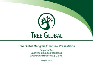 Tree Global Mongolia Overview Presentation
Prepared for
Business Council of Mongolia
Environmental Working Group
25 April 2013
 