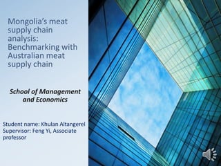 Mongolia’s meat
supply chain
analysis:
Benchmarking with
Australian meat
supply chain
School of Management
and Economics
Student name: Khulan Altangerel
Supervisor: Feng Yi, Associate
professor
 
