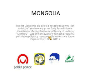 MONGOLIA
Projekt „Szkolenie dla dzieci z Zespołem Downa i ich
  rodziców” realizowany przez Zorig Foundation w
 Ulaanbaatar (Mongolia) we współpracy z Fundacją
"Merkury" i współfinansowany w ramach programu
polskiej współpracy rozwojowej Ministerstwa Spraw
             Zagranicznych RP w 2011 r
 