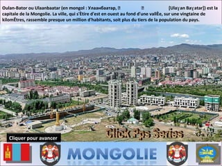 Oulan-Bator ou Ulaanbaatar (en mongol : Улаанбаатар,  ᠤᠯᠠᠭᠠᠨ ᠪᠠᠭᠠᠲᠤᠷ  [Ulaɣan Baɣatar]) est la capitale de la Mongolie. La ville, qui s'étire d'est en ouest au fond d'une vallée, sur une vingtaine de kilomètres, rassemble presque un million d'habitants, soit plus du tiers de la population du pays. Gary Click Pps Series Cliquer pour avancer 