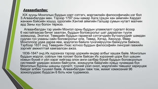 Агваанбалдан:
XIX зууны Монголын буддын нэрт сэтгэгч, мэргэжлийн философичийн нэг бол
З.Агваанбалдан мөн. Тэрээр 1797 оны намар Халх Цэцэн хан аймгийн Хардал
жанжин бэйсийн хошуу, одоогийн Хэнтий аймгийн Галшар сумын нутагт малчин
ард Заны хүү болон төржээ.
Агваанбалдан тэр үеийн Монгол орны буддын уламжлалт сургалт ёсоор
6 настайгаасаа бичиг заалган, буддын боловсролыг шат дараалан туулж
эзэмшээд, Энэтхэг, Төвөдийн буддын гарамгай сэтгэгчдийн бүтээлүүдийг шамдан
судлан гүн ухааны сайн боловсролыг олж, Төвөд, Хятад, Хөхнуур, Өвөр
Монголоор удаа дараа явж, мэдлэгээ байнга гүнзгийрүүлэн баяжуулж байжээ.
Тэрбээр 1831 онд Төвөдийн Лхас хотноо буддын философийн линсрай гавжийн
зэргийг амжилттай хамгаалсан ажээ.
1836-1847 онд Их хүрээнээ тэрээр цоржийн өндөр албыг хашаж байв. Монголын
буддын мэдлэг, соёлын төв голомт болж байсан Их хүрээний цорж бол шашин
номын бүхий л үйл хэрэг хийгээд олон анги салбар бүхий буддын боловсролын
системийг удирдан зохион байгуулж, зохицуулж байдгийн хувьд чухамдаа бүх
Монголын бурхны шашны сургалт, түүний үзэл онол, мэдлэгийн төвшинг хариуцаж
байдаг албан тушаал байв. Агваанбалдан гавж том, жижиг хэмжээний 96
зохиолуудаас бүрдсэн 6 боть ном туурвижээ.
 
