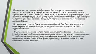 Практик мэдлэг ухааныг тайлбарлавал: Зан суртахуун, дадал заншил, мал
маллах арга ухаан, хэрэглээний эрдэм цаг тооны болон ургамал зүйн мэдлэг
зэргийг нэрлэж болно. Тухайлбал: аман зохиолд эдгээр нь тодорхой илэрдэг. Аман
зохиолын нэг төрөл зүйр цэцэн үгэнд “Үүсэл байвал төгсгөл байдаг”, “Цаг цагаараа
байдаггүй, цахилдаг хөхөөрөө байдаггүй”, “Эргэх нар ээлжлэх төр” гэх зэргээр
өгүүлсэн байдаг.
Эдгээр нь юмс үзэгдэл бүхэн харилцан холбоотой, бие биеэ нөхцөлдүүлдэг,
байнга хувьсч өөрчлөгдөж байдаг гэсэн урсгал диалектик санаа, сэтгэлгээ
агуулагдаж байна.
Түүнчлэн аман зохиолд байдаг “Ертөнцийн гурав” нь байгаль нийгмийн янз
бүрийн юмс үзэгдлийг шинжихдээ харьцуулах, задлах, нэгтгэх аргуудыг хэрэглэдэг.
Түүний үндсэн дээр ухагдахууны учир зүйг онож илэрхийлдэг, улмаар энэ нь
бодит байдлын юмс хоорондын тусгай, ерөнхий буюу нийтлэг шинж холбоог
илэрхийлж байгаа хэрэг юм.
 