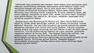 Байгалийн юмс үзэгдлийн мөн чанарыг танин мэдэх гэсэн оролдлого цааш
лавширч хүний болоод нийгмийн харилцааны шинж байдлыг мэдэх гэсэн
оролдлого аяндаа гарч иржээ. Энэ нь эхэн үедээ мөн л гэнэн эмпирик,
шүтлэгийн сэтгэлгээтэй холилдсон байжээ. Ардын аман зохиол болон
Монголын нууц товчоонд хүнлэг, шударга ёс, эх нутаг, хамаатан садан, ард
олноо хайрлах, хамгаалах эх оронч үзэл, чөлөөт сэтгэлгээ ямагт тусгагдан
ялан дийлж байдаг. Бас хамтач ёс, эв нэгдэл, нөхөрлөл, хөдөлмөрч ёсыг
эрхэмлэн дээдэлсэн байдаг.
Дундад зууны үед Монголчууд Их Монгол улс, эзэнт гүрнээ байгуулсан
явдал нь тухайн үеийн философи, нийгэм, улс төрийн сэтгэлгээнд гүнзгий
өөрчлөлт оруулсан. Энэ үед ноёд язгууртны эрх ашгийг хамгаалсан шашин,
феодалын үндсэрхэг үзэл голлох үзэл суртал байжээ. Тэрчлэн шинжлэх
ухааны мэдлэг хэд хэдэн чиглэлээр гарч ирж байсан нь мал аж ахуйг эрхлэх
технологи, түүнтэй холбоотойгоор байгаль цаг уурыг шинжиж, урьдчилан
таамаглах мэдлэгтэй болсон байв. Мөн буддын философи дэлгэрч, сүм
хийдүүд оюун санааны төв болсноор эртний Энэтхэгийн шашин
философийн сургаалууд Монголын философи сэтгэлгээний хөгжилд хүчтэй
нөлөөлөх болсон. Ингэснээр эртний Энэтхэг, Төвөдийн буддист
философийн зохиолуудад тайлбар хийсэн олон тооны сэтгэгчид төрөн
гарахад хүргэсэн байна.
 