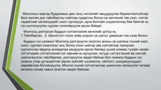 Монголын мэргэд буддизмын дан ганц чиглэлийг явцууруулан баримтлалгүйгээр
бага хөлгөн дэх тайлбартны хийгээд судартны болон их хөлгөний төв үзэл, сэтгэл
төдийтний чиглэлүүдийг онол суртахуун, арга билгийн үндэслэлээр бие биетэй нь
гүн шүтэлцүүлэн судлан гүнзгийрүүлж ирсэн байдаг.
Монголд дэлгэрсэн буддын сэтгэлгээний хөгжлийг дотор нь
1.Тайлбартан, 2. Шинэтгэгч гэсэн хоёр үндсэн үе шатыг дамжсан гэж үзэж болно.
Буддын гүн ухааныг Монголд дэлгэрүүлж эхэлсэн анхны үе шатанд түүний үзэл,
онол, сургаал номлолыг аль болох олон нийтэд зөв зүйтэйгээр таниулан
сурталчлах явдалд анхаарлаа хандуулж ирсэн бөгөөд үүний улмаас тухайн үеийн
сэтгэгчдийн сэтгэлгээний гол зарчим нь орчуулах, язгуур сэтгэлгээний өв сантай
нийлэгжүүлэн тайлбарлах, дэлгэрүүлэх явдал байсан бол хожмоо буддын гүн
ухааны учир дутагдалтай зарим зүйлийг шүүмжлэх, ойлголт, ухагдахуунуудыг
нарийвчлан боловсруулж, Монгол хүний сэтгэлгээгээр шинэчлэн хөгжүүлэх талаар
ихээхэн санаа тавьж эхэлсэн явдал байлаа.
 