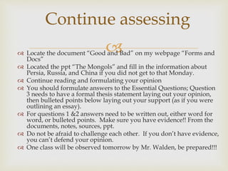 Continue assessing 
 
 Locate the document “Good and Bad” on my webpage “Forms and 
Docs” 
 Located the ppt “The Mongols” and fill in the information about 
Persia, Russia, and China if you did not get to that Monday. 
 Continue reading and formulating your opinion 
 You should formulate answers to the Essential Questions; Question 
3 needs to have a formal thesis statement laying out your opinion, 
then bulleted points below laying out your support (as if you were 
outlining an essay). 
 For questions 1 &2 answers need to be written out, either word for 
word, or bulleted points. Make sure you have evidence!! From the 
documents, notes, sources, ppt. 
 Do not be afraid to challenge each other. If you don’t have evidence, 
you can’t defend your opinion. 
 One class will be observed tomorrow by Mr. Walden, be prepared!!! 
