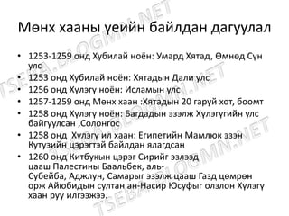 Мөнх хааны үеийн байлдан дагуулал
• 1253-1259 онд Хубилай ноён: Умард Хятад, Өмнөд Сүн
улс
• 1253 онд Хубилай ноён: Хятадын Дали улс
• 1256 онд Хүлэгү ноён: Исламын улс
• 1257-1259 онд Мөнх хаан :Хятадын 20 гаруй хот, боомт
• 1258 онд Хүлэгү ноён: Багдадын эзэлж Хүлэгүгийн улс
байгуулсан ,Солонгос
• 1258 онд Хүлэгү ил хаан: Египетийн Мамлюк эзэн
Кутузийн цэрэгтэй байлдан ялагдсан
• 1260 онд Китбукын цэрэг Сирийг эзлээд
цааш Палестины Баальбек, аль-
Субейба, Аджлун, Самарыг эзэлж цааш Газд цөмрөн
орж Айюбидын султан ан-Насир Юсуфыг олзлон Хүлэгү
хаан руу илгээжээ.
 