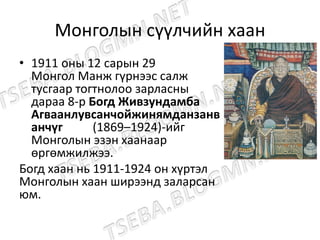 Монголын сүүлчийн хаан
• 1911 оны 12 сарын 29
Монгол Манж гүрнээс салж
тусгаар тогтнолоо зарласны
дараа 8-р Богд Живзундамба
Агваанлувсанчойжинямданзанв
анчүг (1869–1924)-ийг
Монголын эзэн хаанаар
өргөмжилжээ.
Богд хаан нь 1911-1924 он хүртэл
Монголын хаан ширээнд заларсан
юм.
 