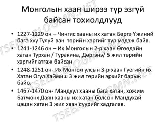 Монголын хаан ширээ түр эзгүй
байсан тохиолдлууд
• 1227-1229 он – Чингис хааны их хатан Бөртэ Үжиний
бага хүү Тулуй ван төрийн хэргийг түр мэдэж байв.
• 1241-1246 он – Их Монголын 2-р хаан Өгөөдэйн
хатан Турхан / Туракина, Дөргэнэ/ 5 жил төрийн
хэргийг атгаж байсан
• 1248-1251 он- Их Монгол улсын 3-р хаан Гүегийн их
Хатан Огул Хаймиш 3 жил төрийн эрхийг барьж
байв.
• 1467-1470 он- Мандуул хааны бага хатан, хожим
Батмөнх Даян хааны их хатан болсон Мандухай
цэцэн хатан 3 жил хаан суурийг хадгалав.
 