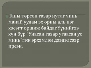Таны төрсөн газар нутаг чинь
манай уудам эх орны аль нэг
хэсэгт оршиж байдаг.Үүнийгээ
хүн бүр “Унасан газар угаасан ус
минь”гэж эрхэмлэн дээдэлсээр
ирсэн.
 