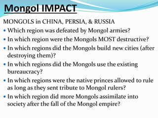 Mongol IMPACT
MONGOLS in CHINA, PERSIA, & RUSSIA
 Which region was defeated by Mongol armies?
 In which region were the Mongols MOST destructive?
 In which regions did the Mongols build new cities (after
destroying them)?
 In which regions did the Mongols use the existing
bureaucracy?
 In which regions were the native princes allowed to rule
as long as they sent tribute to Mongol rulers?
 In which region did more Mongols assimilate into
society after the fall of the Mongol empire?
 