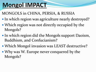Mongol IMPACT
MONGOLS in CHINA, PERSIA, & RUSSIA
 In which region was agriculture nearly destroyed?
 Which region was not directly occupied by the
Mongols?
 In which region did the Mongols support Daoism,
Buddhism, and Confucianism?
 Which Mongol invasion was LEAST destructive?
 Why was W. Europe never conquered by the
Mongols?
 