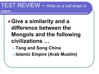 TEST REVIEW – Write on a half sheet of
paper…
Give a similarity and a
difference between the
Mongols and the following
civilizations …
 Tang and Song China
 Islamic Empire (Arab Muslim)
 