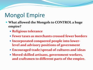 Mongol Empire
 What allowed the Mongols to CONTROL a huge
empire?
 Religious tolerance
 Fewer taxes as merchants crossed fewer borders
 Incorporated conquered people into lower-
level and advisory positions of government
 Encouraged trade/spread of cultures and ideas
 Moved skilled artisans, government workers,
and craftsmen to different parts of the empire.
 