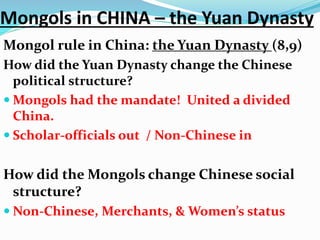 Mongols in CHINA – the Yuan Dynasty
Mongol rule in China: the Yuan Dynasty (8,9)
How did the Yuan Dynasty change the Chinese
political structure?
 Mongols had the mandate! United a divided
China.
 Scholar-officials out / Non-Chinese in
How did the Mongols change Chinese social
structure?
 Non-Chinese, Merchants, & Women’s status
 