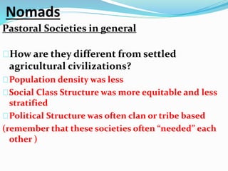 Nomads 
Pastoral Societies in general 
How are they different from settled 
agricultural civilizations? 
Population density was less 
Social Class Structure was more equitable and less 
stratified 
Political Structure was often clan or tribe based 
(remember that these societies often “needed” each 
other ) 
 