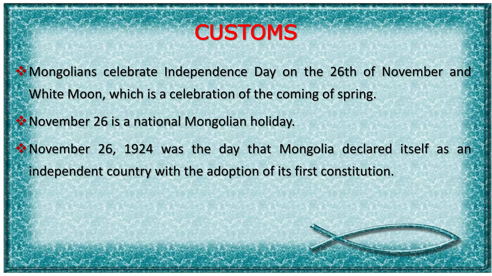 CUSTOMS
Mongolians celebrate Independence Day on the 26th of November and
White Moon, which is a celebration of the coming of spring.
November 26 is a national Mongolian holiday.
November 26, 1924 was the day that Mongolia declared itself as an
independent country with the adoption of its first constitution.
 