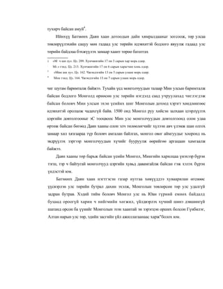 тухирч байсан амуй4.
     Ийнхүү Батмөнх Даян хаан дотоодын дайн хямралдааныг зогсоож, төр улсаа
төвлөрүүлэхийн сацуу мөн гадаад улс төрийн идэвхитэй бодлого явуулж гадаад улс
төрийн байдлаа бэхжүүлэх замаар хаант төрөө бататгах

i   «М ч ши лу». Цз. 209. Хунчжигийн 17 он 3 сарын хар морь едөр.
:
    Mi л тэнд. Цз. 213. Хунчжигийн 17 он 6 сарын харагчин хонь одор.
3
    «Мин ши лу». Цз. 162. Чжэндэгийн 13 он 5 сарын улаан морь одөр.
4
    Мон тэнд. Цз. 164. Чжэндэгийн 13 он 7 сарын улаан морь одор.


чиг шугам баримталж байжээ. Тухайн үед монголчуудын талаар Мин улсын баримталж
байсан бодлого Монголд өрнөсөн улс төрийн нэгдэлд саад учруулахад чиглэгдэж
байсан боловч Мин улсын эхэн үеийнх шиг Монголын дотоод хэрэгт хөндлөнгөөс
идэвхитэй оролцож чадахгүй байв. 1500 онд Монгол руу хийсэн залхаан цээрлүүлэх
цэргийн довтолгооныг эС тооцвоос Мин улс монголчуудын довтолгоонд олон удаа
өртөж байсан бөгөөд Даян хааны олон элч төлөөлөгчийг хүлээн авч үлэмж шан олгох
замаар хил хязгаараа түр боловч амгалан байлгах, монгол овог аймгуудыг хооронд нь
эвдрүүлэх зэргээр монголчуудын хүчийг бууруулж өөрийгөө аргацаан хамгаалж
байжээ.
      Даян хааны төр барьж байсан үеийн Монгол, Мингийн харилцаа үнэхээр бүрэн
тэгш, тэр ч байтугай монголчууд цэргийн хувьд давамгайлж байсан гэж хэлэх бүрэн
үндэстэй юм.
      Батмөнх Даян хаан нэгтгэсэн газар нутгаа хөвүүддээ хуваарилан өгснөөс
үүсвэрлэн улс төрийн бутрал дахин эхэлж, Монголын төвлөрсөн төр улс удалгүй
задран бутрав. Хэдий тийм боловч Монгол улс нь Юан гүрний емнөх байдалд
буцаад ороогүй харин ч нийгмийн хөгжил, үйлдвэрлэх хүчний шинэ дэвшингүй
шатанд орсон ба үүнийг Монголын эзэн хаантай эн зэрэгцэн орших болсон Гүнбилэг,
Алтан нарын улс төр, эдийн засгийн үйл ажиллагаанаас харж"болох юм.
 