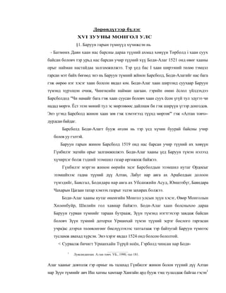 Дөрөвдүгээр бүлэг
                  XVI ЗУУНЫ МОНГОЛ УЛС
               §1. Баруун гарын түмнүүд хүчижсэн нь
 - Батмөнх Даян хаан нас барсны дараа түүний ахмад хөвүүн Төрболд i хаан суух
байсан боловч тэр урьд нас барсан учир түүний хүү Боди-Алаг 1521 онд өвөг хааны
орыг найман настайдаа залгамжилжээ. Тэр үед бас I хаан ширээний төлөө тэмцэл
гарсан мэт байх бөгөөд энэ нь Баруун түмний жйнон Барсболд, Боди-Алагийг нас бага
гэж өөрөө нэг хэсэг хаан болсон явдал юм. Боди-Алаг хаан ширээнд суухаар Баруун
түмэнд хүрэлцэн очиж, Чингисийн найман цагаан. гэрийн өмнө ёслол үйлдэхдээ
Барсболдод "Чи намайг бага гэж хаан суусан боловч хаан суух ёсон үгүй тул эдүгээ чи
надад мөргө. Ёст эзэн мөний тул эс мөргөвөөс дайлнам би гэж ширүүн үгээр донгодов.
Энэ үгэнд Барсболд жинон хаан зөв гэж хэмээгээд түүнд мөргөв"' гэж «Алтан товч»-
дурдсан байдаг.
       Барсболд Боди-Алагт бууж өгсөн нь тэр үед хүчин буурай байсны учир
   болов уу гэлтэй.
      Баруун гарын жинон Барсболд 1519 онд нас барсан учир түүний их хөвүүн
   Гүнбилэг эцгийн орыг залгамжилжээ. Боди-Алаг хааны үед Баруун түмэн нэлээд
   хүчирхэг болж тэдний эзэмшил газар өргөжиж байжээ.
       Гүнбилэг мэргэн жинон өөрийн эцэг Барсболдын эзэмшил нутаг Ордосыг
   эзэмшйхээс гадна түүний дүү Алтан, Лабуг нар авга ах Арцболдын долоон
   түмэдийг, Баясгал, Бодидара нар авга ах Убсанжийн Асуд, Юншээбүг, Баяндара
   Чахарын Цагаан татар хэмээх газрыг эзлэн захирах болжээ.
       Боди-Алаг хааны нутаг өнеөгийн Монгол улсын зүүн хэсэг, Өвөр Монголын
   Хөлөнбуйр, Шилийн гол хавиар байжээ. Боди-Алаг хаан болсныхоо дараа
   Баруун гурван түмнийг тараан бутрааж, Зүүн түмэнд нэгтгэхээр завдаж байсан
   боловч Зүүн түмний доторхи Урианхай түмэн түүний эсрэг бослого гаргасан
   учра)ас дээрхи төлөвлөгөөг биелүүлэхээс татгалзаж тэр байтугай Баруун түмнээс
   тусламж авахад хүрсэн. Энэ хэрэг явдал 1524 онд болсон бололтой.
     < Сурвалж бичигт Урианхайн Түрүй ноён, Гэрболд чинсан нар Боди-
          1
              Лувсанданзан. А.ган товч. УБ., 1990, тал 181.


Алаг хааныг довтолж гэр орныг нь талахад Гүнбилэг жинон болон түүний дүү Алтан
нар Зүүн түмнийг авч Иш хатны хамтаар Хангайн ард бууж тэщ тулалдаж байгаа гэсэн1
 
