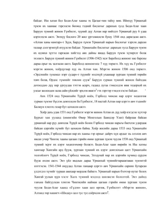 байдаг. Иш хатан бол Боди-Алаг хааны эх Цагааг-чин тайху мөн. Ийнхүү Урианхай
түмэн их хаанаас тэрсэлсэн бөгөөд тэдний бослогыг дарахын тулд Боди-Алаг хаан
Баруун түмний жинон Гүнбилэг, түүний дүү Алтан нар нийтдээ Урианхай руу 6 удаа
цэрэглэсэн ажээ. Энэхүү бослого 20 жил үргэлжилсэн буюу 1544 онд дарагдсан ажээ.
«Алтан ханы намтар»-т Зүүн, Баруун түмэн Урианхай нарын бослогыг хэрхэн дарсан
талаар дэлгэрэнгүй өгүүлсэн байдаг. Урианхайн бослогыг дарахын тулд Баруун түмэн
их идэвхи зүтгэл гаргасан хийгээд аян дайны явцад Баруун түмэн хүчирхэг болж
эхэлжээ. Баруун түмний жинон Гүнбилэг (1506-1542) эцэг Барсболд жинонг нас барсны
дараа орыг нь залгасан ажээ. Барсболд жинонгоос 7 хүү төржээ. Их хүү нь Гүнбилэг
мэргэн жинон, хоёрдугаар хүү нь Алтан хан. Мэргэн жинон 1506 онд төржээ.
«Эрдэнийн тунамал нэрт судар»-т түүнийг мэдэхүй ухаанаар зургаан түмний төрийн
товч болж, Ордос түмнийг төвлөн сууж2 Баруун гурван түмний жинон байхдаа
дотооддоо дүү нар ургуудаа тэтгэн асарч, гадаад лугаа тэмцэлдэн явж тодорхой их
улсыг жолоодон залж сайн үйлсийг эрхлэн явжээ3 гэх зэргээр тэмдэглэсэн байдаг.   '
    Анх 1524 онд Урианхайн Түрүй ноён, Гэрболд чинсан нар цэрэг хөдөлгөж
гурван түмэнг бүслэн довтолсон ба Гүнбилэг, 18 настай Алтан нар цэргээ авч тэднийг
Балжун хэмээх газар бут цохисон ажээ.
    Хоёр дахь удаа 1531 онд Гүнбилэг мэргэн жинон Алтан ах дүү хоёр нэгдсэн хүчээр
Бурхат хан ууланд (өнөөгийн Өвөр Монголын Баяндэр Улат) байрлаж байсан
урианхай нар руу довтолж Түрүй ноён болон Гэрболд чинсан нарьгы биечлэн удирдаж
байсан цэргийн хүчийг бут цохисон байна. Хоёр жилийн дараа 1533 онд Урианхайн
Түрүй ноён, Гэрболд чинсан нар их хааны гэр орныг дайрч хүн ардыг нь олзлон авч
явсан учир Чингис хааны цагаан гэрийн өмнө зургаан түмэн чуулж 1538 онд Урианхай
түмний эсрэг их цэрэг хөдөлгөхөөр болжээ. Боди-Алаг хаан өөрийн эх Иш хатны
хамтаар Хангайн ард бууж, зургаан түмний их цэрэг довтлохын цагт Урианхайн
толгойлогч Түрүй ноён, Гэрболд чинсан, Элэдунай нар их цэргийн хүчинд сүрдэн
бууж өгсөн ажээ. Энэ үйл явдлын дараа Урианхай түмнийгтараажтаван түмэнтэй
нэгтгэсэн. 1541-1544 онуудад Алтан ганцаар цэргээ авч Урианхайн сарнин бутарсан
үлдэгдэл хүчийг хураан авахаар мордож байжээ. Урианхай нарын бэлчээр нутаг болох
Хангай уулын зүүн хэсэг Халх түмний мэдэлд шилжсэн бололтой. Энэ дайнд
гавъяа байгуулсан хэмээн Чингисийн найман цагаан гэрийн өмнө зургаан түмэн
чуулж Боди-Алаг хаанд «Гүдэн» хаан цол өргөж, Гүнбилэгт «Мэргэн жинон»,
Алтанд төр хашигч «Шидау» цол тус тус соёрхсон ажээ4.
 