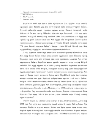 1
    «Эрдэнийн тунамал нэрт судар оршивай». Бээжин, 1984, тал 43.
:
    Мон тэнд, тал 27.
3
    Мон 'г >нд, тал 43.
4
    Мон тэнд, тал 45.


     Боди-Алаг хаан төр барьж байх хугацаандаа Хөх нуурыг эзлэн авахыг
оролдсон ажээ. Тухайн үед Хөх нуурт Бурхай тайш нэлээд хүчирхэг байжээ.
Бурхай тайшийн гарал угсааны талаар судар бичигт тодорхой зүйл
байдаггүй бөгөөд тэрээр Ибэрэйн аймгийн хүн бололтой. 1510 оны үеэр
Ибэрэй, Мандулай ахалаху нар Батмөнх Даян хаанд цохигдож Хөх нуур руу
зугтах тэр үеэр Бурхай тайш мөн Хөх нуурт ирж Ибэрэйтэй холбоо сүлбээ
тогтоосон ажээ. «Алтан ханы намтар»-т түүнийг Ибэрэй тайшийн нэгэн адил
Уйгудын Бурхай хэмээсэн байдаг1. Үүнээс үзэхэд Ибэрэй, Бурхай нар Хөх
нуурын Шар уйгуруудыг эрхшээлдээ оруулан авсан байжээ.
    Хятад сурвалж бичигт буй алдаг оног мэдээнээс үзэхэд Ибэрэй нэг хэсэг
Хөх нуур болон Хатан голын дээд урсгалд нүүдэллэж, өвөл болмогц тэрээр
Ордосын емнө хэсэг рүү иууцаар орж ирж өвөлжөөд, хавартаа Хөх нуурт
нүүдэллэдэг байжээ. Барсболд жинон үүнийг мэдмэгцээ цэрэг илгээж Ибэрэй
тайшийг Хөх нуур хүртэл нэхэн хөөж улмаар Ордосыг бүрмөсөн чөлөөлсөн
ажээ. 1515 оноос хойш Ибэрэй, Мандулай ахалаху нар Даян хаанд бууж өгч
түүнд дагаар орох гэсэн боловч тэднийг их хаан хөнөөнө хэмээн дуулмагцаа Хөх
нуур руу буцаж тэндээ нүүдэллэх болсон ажээ. Мөн Ибэрэй тайш Баруун гарын
жинонд охиноо өгч ураг барилдан найрамдахыг хүссэн тухай мэдээ байдаг.
Ибэрэй тайш «Эрдэнийн товч»-д тэмдэглэснээр Хамид очиж тэндээ хорлогдсон
ажээ. Түүнийг үхсэний дараа Хөх нуурт Бурхай, Жэнхэ нар улс төрийн тавцан
дээр гарч иржээ. Бурхайн тухай «Мин ши лу»-д 1532 оны үеэр тэмдэглэсэн нь:
...Бурхай бол Сяо ванцзын айм-гийн хүн бөлгөө. Дотоод хямралдаанаас болж
Цинхай (Хөх нуур. -Н.А.) руу зугтаж удаан жилийн турш Ганьсу ханиар
нутаглаж байна2.
    Энэхүү мэдээ нь «Алтан ханы намтар»-т дахь Мэргэн жинон, Алтан нар
1532 онд Хөх нуур руу довтолссщ тухай мэдээтэй таарч байгаа.билээ. Тус
зохиолд, Гүнбилэг мэргэн жинон, Алтан нар Хула уулыг давж холын аянд
мордож Буха голын буланд Бурхай руудовтолж Бурхай охиноо Мэргэн жинонд
хатан болгон өгч өөрөө амь хэлтэрсэн ажээ. Гэвч Мэргэн жинон 1542 онд нас
 