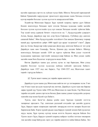засгийн харилцаа сэргээх нь туйлын чухал байв. Иймээс Хятадтай харилцаатай
байсан Урианхайн харуулуудыг эрхшээлдээ оруулахаас гадна Хятадад нэгдсэн
хүчээр өөрийн болзлыг тулган хүлээлгэх шаардлагатай байв.
    Хэдийгээр Монголын Баруун Зүүн түмний хооронд зөрчил үүсч байсан
боловч монголчууд Хятадын эсрэг нэгдэж Хятадад худалдаа эдийн засгийн
болзлоо тулган хүлээлгэхийн тулд хүч хамсан Хятадын хилийг түйвээж байв.
Тэр тухай хятад сурвалж бичигт тэмдэглэсэн нь: "...бүдүүлгүүдийн удирдагч
Алтан, Бадур, Дарайсун нар хил дээр бүгж Сифэнкоу, Губэйкоу руу довтлох
санаатай байна1. Мөн бүдүүлгүүдийн толгойлогч Сяо ванцзы Цзинчжоу газраар
манай руу түрэмгийлэн дайрч 1000 гаруй хүн ардыг хо-роосон" гэжээ2. Дараа
жил нь Алтан, Бадур нар хоёр хуваагдан Датун руу довтолж байхад яг энэ үеэр
Дарайсун хаан мөн Сюаньфу, Чичэн, Цзинин руу халдаж байжээ. Ийнхүү
монголчууд Хятадын хилийг 1559 он хүртэл түйвээж Мин улсыг тэдэнтэй
худалдааны харилцаа сэргээхийг шамдуул-саар байсан нь Мин улсын эдийн
засгийн хааж боох бодлогыг эсэргүүцсэн явдал байв.
    Ингэж Дарайсун хааны үед дотоод лугаа эе төр барилдан, Мин улсад
өөрийн болзлыг тулган худалдаа наймаа хийхийг оролдож байжээ.
Дарайсун хаан 1557 онд нас баржээ. Тэр 1548-1557 онд Монголын хаант
төрийг тэргүүлж байжээ.


       §2. Түмэн засагт хааны улс төрийн зарим шинэтгэл

    Дарайсун гүдэн хааны үед Монголын нийгэм нэг үе тогтворжиж эхлэв. Гэвч
тэр 10 жил хаан ор сууж чадалгүй нас нөгчив. Дарайсун гүдэн хаан нас барсны
дараа түүний хүү Түмэн тайж 1558 онд Монголын их хаан болов. Тэр Монголын
төрийн нэгдлийг дахин сэргээсэн бөгөөд Даян хааны удмын хүмүүсийн дотроос
хамгийн нэр нөлөө бүхий хүн байжээ.
    Түмэн, өвөг Батм^нх Даяны үеийн адил Зургаан түмнийг нэгтгэн
захирахыг оролджээ. Тэр .лонголын үндэсний нэгдлийн эрх ашгийн үүднээс
Зүүн, Баруун гарын хоорондын зөрчлийг зөөлрүүлж нэгтгэн захирах бодло-гыг
баримталж байв. Хэрэв түүний урьдах хаад Баруун түмний зохион бай-гуулалтыг
шууд эвдэж, Зүүн түмэнд хүчээр хольж нэгтгэх бодлого явуулж байсан бол
Түмэн засагт Зүүн, Баруун түмний хооронд найрсаг холбоо тогтоон төвлөрсөн
төв засгийн газар байгуулах зэрэг улс төрийн шинэтгэл хийж байсан байна. Энэ
 