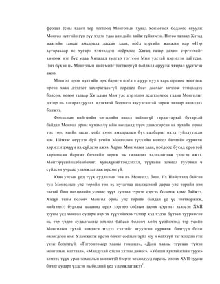 феодал ёсны хаант төр тогтоод Монголын хувьд хонзогнох бодлого явуулж
Монгол нутгийн гүн рүү хэдэн удаа аян дайн хийж түйвээсэн. Нөгөө талаар Хятад
маягийн тансаг амьдралд дассан хаан, ноёд цэргийн жанжин нар «Нэр
хугарахаар яс хугар» хэмээлдэн ноёрхлоо Хятад газар дахин сэргээхийг
хичээж нэг бус удаа Хятадад тулгар тогтсон Мин улстай цэрэглэн дайтсан.
Энэ бүхэн нь Монголын нийгмийг тогтворгүй байдалд оруулж хямрал үүсгэсэн
ажээ.
   Монгол орон нутгийн эрх баригч ноёд язгууртнууд харь орноос хөөгдөж
ирсэн хаан дээдэст захирагдахгүй өөрсдеө биеэ даахыг хичээж тэмцэлдэх
болсон, нөгөө талаар Хятадын Мин улс цэрэглэн дсштлохоос гадна Монголыг
дотор нь хагаралдуулах идэвхтэй бодлого явуулсантай зарим талаар авцалдах
болжээ.
   Феодалын нийгмийн хөгжлийн явцад зайлшгүй гардагтархай бутархай
байдал Монгол орны чухамхүү ийм нөхцөлд үүсч даамжирсан нь тухайн орны
улс төр, эдийн засаг, соёл зэрэг амьдралын бүх салбарыг ихэд туйлдуулсан
юм. Иймээс өгүүлэн буй үеийн Монголын түүхийн монгол бичгийн сурвалж
хэрэглэгдэхүүн их сүйдсэн ажээ. Харин Монголын хаан, ноёдоос бусад оронтой
харилцсан баримт бичгийн зарим нь гадаадад хадгалагдаж үлдсэн ажээ.
Мөнтэрүеийналбанбичиг, хувьхүнийтэмдэглэл, түүхийн зохиол туурвил ч
сүйдсэн учраас уламжлагдаж ирсэнгүй.
   Юан улсын үед түүх судлалын төв нь Монголд биш, Их Нийслэлд байсан
тул Монголын улс төрийн төв эх нутагтаа шилжсэний дараа улс төрийн нэн
таатай биш нөхцөлийн улмаас түүх судлал түргэн сэргэх боломж хомс байжээ.
Хэдүй тийм боловч Монгол орны улс төрийн байдал үе үе тогтворжиж,
нийтээрээ бурхны шашинд орох зэргээр соёлын зарим сэргэлт эхэлсэн XVII
зууны үед монгол сударч нар эх түүхийнхээ талаар хэд хэдэн бүтээл туурвисан
нь тэр үедээ судалгааны зохиол байсан боловч хойч үеийнхэнд тэр үеийн
Монголын тухай анхдагч мэдээ сэлтийг агуулсан сурвалж бичгүүд болж
өвлөгдсөн юм. Уламжилж ирсэн бичиг соёлын зүйл юу ч байхгүй таг хоосон гэж
үзэж болохгүй. «Тогоонтөмөр хааны гэмшил», «Даян хааны зургаан түмэн
монголын магтаал», «Мандухай сэцэн хатны домог», «Убаши хунтайжийн тууж»
хэмээх түүх уран зохиолын шинжтэй бэсрэг зохиолууд гарсны олонх XVII зууны
бичиг сударт үлдсэн нь бидний үед уламжлагджээ1.
 