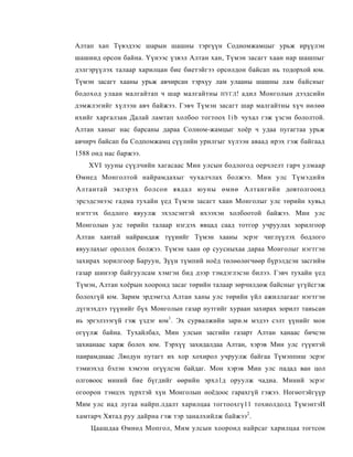 Алтап хап Түвэдээс шарын шашны тэргүүн Содномжамцыг урьж ирүүлэн
шашиид орсон байна. Үүнээс үзвэл Алтан хан, Түмэн засагт хаан нар шашпыг
дэлгэрүүлэх талаар харилцан бие биетэйгээ орсөлдон байсап нь тодорхой юм.
Түмэн засагт хааны урьж авчирсан тэрхүу лам улааны шашны лам байсныг
бодоход улаан малгайтап ч шар малгайтны    НУГЛ !   адил Монголын дээдсийн
дэмжлэгийг хүлээн авч байжээ. Гэвч Түмэн засагт шар малгайтны хүч нөлөө
ихийг харгалзан Далай ламтап холбоо тогтоох l i b чухал гэж үзсэн бололтой.
Алтан ханыг нас барсаны дараа Солном-жамцыг хоёр ч удаа пугагтаа урьж
авчирч байсап ба Содпомжамц сүүлийн урилгыг хүлээн аваад ирэх гэж байгаад
1588 онд нас баржээ.
    XVI зууны сүүлчийн хагасаас Мин улсын бодлогод оерчлелт гарч улмаар
Өмнед Монголтой найрамдахыг чухалчлах болжээ. Мин улс Түмэдийн
Алтантай эвлэрэх болсон явдал юуны өмнө Алтангийн довтолгоонд
эрсэдсэнээс гадма тухайн үед Түмэн засагт хаан Монголыг улс төрийн хувьд
нэгтгэх бодлого явуулж эхэлсэнтэй ихээхэн холбоотой байжээ. Мин улс
Монголын улс төрийп талаар нзгдэх явцад саад тотгор учруулах зорилгоор
Алтан хаитай найрамдаж түүиийг Түмэн хааны эсрэг чиглүүлэх бодлого
явуулахыг ороллох болжээ. Түмэн хаан ор суусныхаа дараа Монголыг нэгтгэн
захирах зорилгоор Баруун, Зүүн түмпий ноёд төлөөлөгчөөр бүрэлдсэн засгийм
газар шинээр байгуулсам хэмгэн бид дээр тэмдэглэсэн билээ. Гэвч тухайн үед
Түмэн, Алтан хоёрын хооронд засаг төрийн талаар зөрчилдөж байсныг үгүйсгэж
болохгүй юм. Зарим эрдэмтэд Алтан ханы улс төрийн үйл ажиллагааг нэгтгэн
дүгнэхдээ түүнийг бүх Монголын газар нутгийг хураан захирах зорилт таиьсан
иь эргэлзээгүй гэж үздэг юм1. Эх сурвалжийи зари.м мэдээ сэлт үүнийг мои
огүүлж байна. Тухайлбал, Мин улсын засгийн газарт Алтан ханаас бичсэн
захианаас харж болох юм. Тэрхүү захидалдаа Алтан, хэрэв Мин улс гүүитэй
паирамднаас Ляодун путагт их хор хохирол учруулж байгаа Түмэппнш эсрэг
тэмиэхэд бэлэн хэмээн огүүлсэн байдаг. Мон хэрэв Мин улс падад ван цол
олговоос миний бие бүгдийг өөрийн эрхл1д оруулж чадиа. Миний эсрэг
огоорон тэмцэх зүрхтэй хүн Монголын ноёдоос гарахгүй гэжээ. Ногөотэйгүүр
Мим улс иад лугаа найрп.лдалт харилцаа тогтоохгү11 тохиолдолд ТүмэнтэИ
хамтарч Хятад руу дайрна гэж тэр заналхийлж байжээ2 .
    Цаашдаа Өмнөд Мопгол, Мим улсын хооронд найрсаг харилцаа тогтсон
 
