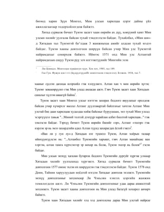 бөгөод     харин     Зүүн        Монгол,    Мим      улсын    харилцаа      цэрэг    дайны    үйл
ажиллагаагаар тодорхойлогдож байжээ.
     Хятад сурвалж бичшт Түмэн засагт хаан оөрийн ах дүү, ховүүиий хамт Мин
улсын хилийг уулгалж байсан тухай тэмдэглэсэн байдаг. Тухайлбал, «Мин ши»-
д Хятадын тал Түмэнтэй ба^лдаж 3 жанжныхаа амийг алдсан тухай мэдээ
байдаг. Түмэм хааны довтолгоон ширүүн байсан учир Мин улс Түмэнтэй
найрамдахыг сонирхож байжээ. Иймээс 1571 опд Мин улс Алтантай
найрамдахын сацуу Түмэн рүү элч илгээжтүүнийг Мингийн эзэн

 '    Лю Цзиньсо. Монголын хураангуп түүх. Хох хот, 1985, тал 189.
 :
     Гао Гун. Фужун цзи   UJII   (ЬүдүүлгүүдпИг номхтгосон тэмдэглэл). Бээжпн. 1934, тал 7.



хааныг сүслэн дагахаа илэрхийл гэж хэлүүлжээ. Алтан хан ч мөн өөрийн зүгээс
Түмэнг зевшеөрүүлнэ гэж Мин улсад амласан ажээ. Гэвч Түмэн засагт хаан Хятадын
саналыг хүлээн аваагүй байна1.
     Түмэн засагт хаан Монгол улсыг нэгтгэн захирах бодлого явуулахыг оролдож
байсан учир хүчирхэг вассал Алтанг дуулгавартай байлгахыг хичээн Алтанг Мин
улстай бие даан харилцаж худалдаа хийж байсныг буруушаан, энэ тухай Мин улсад
эсэргүүцэл тавьж "...Миний толгой дээгүүр харайлан албат боолтой харилцав..." гэж
зэмлэсэн байдаг. Тэрхүү бичигт Түмэн өөрийн биеийг «эр», Алтанг «эхнэр» гэж
нэрлэн эр нь эмээ захирдгийн адил Алтан түүнд захирагдах ёстой гэжээ2.
     «Ван ли у гун лу»-д Хятадын нэг түшмэл Түмэн, Алтан хоёрын талаар
ийнхүүөгүүлсэн нь: "...Алтанбол Түмэнгийн харъяат, гэвч Алтан манайхаас ван
хэргэм, алтан тамга хүртсэнээр эр нөхөр нь болж, Түмэн эхнэр нь болов"3 гэсэн
байдаг.
     Мин улсын энэхүү хагалан бутаргах бодлого Түмэнгийн дургуйг хүргэж улмаар
Хятадын хилийг уулгалахад хүргэжээ. Хятад сурвалж бичигт Түмэнгийн
довтолгоон 1577 оноос эхлэн их ширүүссэн гэж тэмдэглэсэн байдаг. Түмэн 1578 онд
Доин, Тайнин харуулуудын ноёдтой нэгдэн Хятадыг довтолж эхэлжээ. Түмэнгийн
энэхүү    довтолгооныг       зогсоохоор       Ли    Чэньлян      хэмээх     цэргийн      жанжин
томилогдсон ажээ. Ли Чэньлян Түмэнгийн довтолгооныг удаа дараа амжилттай
зогсоожээ. Түмэн засагт хааны довтолгоон нь Мин улсад багагүй хохирол авчирч
байжээ.
     Түмэн хаан Хятадын хилийг хэд хэд довтолсны дараа Мин улстай найрсаг
 