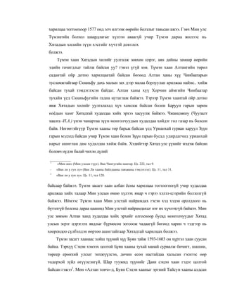 харилцаа тогтоохоор 1577 онд элч илгээж өөрийн болзлыг тавьсан ажээ. Гэвч Мин улс
Түмэнгийн болзол шаардлагыг хүлээн аваагүй учир Түмэн дараа жилээс нь
Хятадын хилийн зүүн хэсгийг хүчтэй довтлох
болжээ.
     Түмэн хаан Хятадын хилийг уулгалж зөвхөн цэрэг, аян дайны замаар өөрийн
эдийн гачигдлыг тайлж байсан уу? гэвэл үгүй юм. Түмэн хаан Алтангийн төрөл
садантай ойр дотно харилцаатай байсан бөгөөд Алтан ханы хүү Чинбаатарын
тусламжтайгаар Сюаньфу дахь малын зах дээр малаа борлуулан арилжаа наймс.. хийж
байсан тухай тэмдэглэсэн байдаг. Алтан ханы хүү Хорчин аймгийн Чинбаатар
тухайн үед Сюаньфугийн гадна нутаглаж байжээ. Тэрээр Түмэн хаантай ойр дотно
явж Хятадын хилийг уулгалахад хүч хамсаж байсан болон Баруун гарын зарим
ноёдын хамт Хятадтай худалдаа хийх эрхээ хасуулж байжээ. Чжанцзякоу (Чуулалт
хаалга -Н.А.) үнэн чанартаа зүүн монголчуудын худалдаа хийдэг гол газар нь болсон
байв. Нөгөөтэйгүүр Түмэн хааны төр барьж байсан үед Урианхай гурван харуул Зүүн
гарын мэдэлд байсан учир Түмэн хаан болон Зүүн гарын бусад удирдагчид урианхай
нарыг ашиглан дам худалдаа хийж байв. Хэдийгээр Хятад улс үүнийг мэдэж байсан
боловч нүдэн балай чихэн дүлий

 1
     «Мин ши» (Мин улсын түүх). Ван Чингугийн намтар. Цз. 222, тал 9.
 -   «Ван ли у гун лу» (Ван Ли хааны байлдааны гавъяаны тэмдэглэл). Цз. 11, тал 31.
 3
     «Ван ли у гун лу». Цз. 11, тал 120.


байсаар байжээ. Түмэн засагт хаан албан ёсны харилцаа тогтоогоогүй учир худалдаа
арилжаа хийх талаар Мин улсын өмнө хүлээх ямар ч гэрээ хэлэл-цээрийн болзолгүй
байжээ. Иймээс Түмэн хаан Мин улстай найрамдах гэсэн хэд хэдэн оролдлого нь
бүтэлгүй болсны дараа цаашид Мин улстай найрамдахыг нэг их хүчлэхгүй байжээ. Мин
улс зөвхөн Алтан ханд худалдаа хийх эрхийг олгосноор бусад монголчуудыг Хятад
улсын эсрэг цэрэглэх явдлыг бүрмөсөн зогсоож чадаагүй бөгөөд харин ч тэдгээр нь
хоорондоо сүлбэлдэн өөртөө ашигтайгаар Хятадтай харилцах болжээ.
     Түмэн засагт хаанаас хойш түүний хүү Буян тайж 1593-1603 он хүртэл хаан суусан
байна. Тэрхүү Сэцэн хэмээх цолтой Буян хааны тухай манай сурвалж бичигт, шашин,
төреер ерөнхий улсыг энхжүүлсэн, дөчин есөн настайдаа хальсан гэснээс өөр
тодорхой зүйл өгүүлсэнгүй. Шар туужид түүнийг Даян сэцэн хаан гэдэг цолтой
байсан гэжээ1. Мөн «Алтан товч»-д, Буян Сэцэн хааныг эртний Тайсун хааны алдсан
 