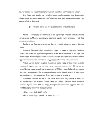 тамгыг олж их улс төрийг улам батжуулан энх улс гүрнээ амруулав гэсэн байдаг2.
    Буян Сэцэн хаан өөрийн нэр хүндийг дээшлүүлэхийн тулд өвөг эцэг Батменхийн
«Даян» цолыг хэрэглэж, бас еөрийн гарт Чингисийн алдагдсан тамгыг оруулж авав гэж
цуурхаж байсан бололтой.


            §3. Түмэдийн Алтан хан бие даасан бодлого явуулах болсон
                           нь

    Алтанг 13 настайд нь эцэг Барсболд нь нас барсан тул Гүнбилэг мэргэн жиноны
ивээлд очиж ах Мэргэн жинон лугаа хамт улс төрийн хэрэгт оролцсон тухай бид
дээр өгүүлсэн билээ.
    Гүнбилэг нас барсны дараа Алтан Баруун түмнийг зонхилон захирах болсон
байна.
    Урианхай, Уйгуртай дайтах явцад Баруун гарын хүч нөлөө ихэсч улмаар Дарайсун
хаан Алтанд шахагдан Зүүн гурван түмний гол түмэн болох Чахар аймгаа авч зүүн зүгт
зайлан нүүж Хянган нурууг даван Ляодун хязгаарт ирж нутаглан улмаар Чахарын
хуучин эзэмшил нутаг Алтангийн их хөвүүн Дүүрэн Сэнгийн мэдэлд шилжжээ.
    Алтан Баруун гарыг ноёрхох болсныхоо дараа газар нутгаа тэлэх өөрийн
нөлөөллийн хүрээг улам өргөжүүлэх бодлого явуулж эхэлсэн юм. 1558 онд Алтан
дахин Хөх нуур хавь нутгийг эзлэн аваад тэндээ 1560 он хүртэл байж байгаад хөвүүн
Бинтээрээ захируулжээ. Ингэж уудам сайхан бэлчээр бүхий Хөх нуур хавь орон
Алтангийн мэдэ/ , орж улмаар төв Түвэдэд орох зам нээгдсэн ажээ.
    Алтан мөн Ойрадыг хэд хэдэн удаа дайлж эрхшээлдээ оруулсан ажээ. Анх 1552
онд биеэр цэрэг авч мордон, Дөрвөн Ойрадыг Хүнүй, Завханы орчим байлдаж
цохисон. Үүнээс хойш 1558 онд Уйгур, Шар уйгурыг эрхшээлдээ оруулжээ. 1567 оны
үеэр Шахай руу элч илгээж Чагаадайн улсын

1
     «Шартууж». М-Л., 1957, тал 74.
:
    «Алтан товч». Дорд дэвтэр, УБ., 1934, тал 185.
 