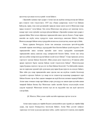 эрхлэгчид хүн амын нэлээд хувийг эзэлж байжээ.
    «Эрдэнийн тунамал нэрт судар»-т Алтан хан аж ахуйгаа хөгжүүлэхээр авч байсан
арга хэмжээг товч тэмдэглэжээ. 1557 онд «Таван суваргатаас эхлэн 8 их байшин
байгуулж, тариа, томс олон үр жимсийг тариулж тансаг амгат идээгээ Монголын газар
тарьж эхэлжээ»1 гэсэн байдаг. Хох хотод Монголын гар урчууд алт мөнгөор эмээл,
хазаар зэрэг олон зүйлийн эдлэхүүн үйлдэж байсиыг «Эрдэпийн тупамал нэрт судар»-т
дурдсан байна. Мон хотып ойролцоо тариалангийн ажил эрхлэх болжээ. Газар тариа-
лангийн аж ахуйд хятад хүмүүсээс гадна монголчууд ажиллаж байжээ, Өмиөд
Монголд амьдарч байсан хятад хүмүүсийн ихэнхи мь олзлогдогчид, иагаач иргэд байв.
    Хятад сурвалж бичгүүдэд Алтан хан анхапдаа олзлогдсои эрэгтэй-чүүдийн
ихэнхийг хороож эмэгтэйчүүд, хүүхдүүдийг боол болгож байсан тухай өгүүлжээ. Гэвч
тариалаигийн   ажил    хогжиж   ирэхийн    хамт   хятал   хүмүүсийн ходөлморийг
тариалангийн ажилд ашиглах илүү сонмрхолтой болсон байна. Алтан хан хятад
иргэдэд албан татвар ноогдуулж байсан тухай мэдээ байдаг2. Газар тариалан дотоод
хэрэгцээг хангаж байсан бололтой. «Мин улсын үнэн тэмдэглэл»-д 10 мянган албат
ардын хэрэгцээг бүрэн хангаж байсан тухай тэмдэглэсэн байдаг3. Монголчуудын
тариа будааны хэрэгцээ тэр үед пэг их биш байсам бололтой. Тэд байгалийн гамшиг,
мал их хорогдож хүнсний зүйл дутагдсан үеэр тариа будаа хэрэглэх нь ихэсдэг байжээ.
Мөн тийм үед газар тариалангийн ажил эрхлэж мал аж ахуйгаа хэвийн болохоор
түүнийгээ орхидог байсам тул ямар нэгэн хэмжээгээр хөдөлмөр хуваарилалт гарч
байсан боловч тэр нь биеэ даасан таваарын аж ахуй болтлоо хөгжиж чадаагүй байжээ.
Алтан хаиы эзэмшил газар гарч байсан дээрх үзэгдлүүд нь зовхон орои иутгийн шинж
чаиартай байсан бөгөөд бүх Монголын эдийн засгийн бүтиэд мэдэгдэхүйц нолөо
үзүүлж чадаагүй. Монголын ихэпхи хүн ам иь нүүдлийп мал аж ахуй эрхэлсэн
хэвээр байв.


          §4. Монгол, Мин улсын эдийн засгийн харилцаа сэргэж эхэлсэн
                          нь

     Алтан ханы гадаад улс төрийн бодлого дотоодтойгоо адил түүний улс төрийн байр
суурь, нэр хүндээ бэхжүүлэхэд чиглэгдэж байжээ. Алтан Мин улстай найрсаг
харилцаа тогтоож худалдаа арилжаа хийж, эдийн хэрэгцээгээ ханган, мон еөрийн
 