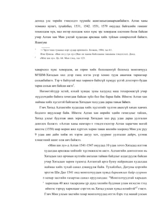 дотоод улс төрийн тэмцэлдээ түүмийс ашиглахыгсаиаархажбайжээ. Алтан ханы
эзэмшил нутагт, тухайлбал, 1531, 1542. 1551, 1579 онуудад байгалийн гамшиг
тохиолдож хүн, мал ихээр осолдож хоол хүнс эрс ховордож олсгөлөн болж байсаи
учир Алтам хан Мин улстай худалдаа арилжаа хийх туйлын сонирхолтой байжээ.
Ялангуяа

1
    <-'Эрлэ>пшн тунамал нэрт судар opmimoii». Бээжин, 1984, тал 61.
:
    Изю Цзюсы. «Ван лп у гүн лу» (Ван ли хааны бнйллааны гавъяаны тэмдэглзл). Доод.
J
    «Mini ши лу». Цз. 64. Мон тэнд, тал 123.



хавархоол хүнс ховордож, ан гөрөө хийх бололцоогүй болоход монгоячууд
М?ШМ-Хятадын хил дээр ганц нэгэн ухэр хонио тууж аваачиж тариагаар
сольжбайжээ. Тэр ч байтугай мал хөрөнгө байхгүй хүмүүс үстэй дээлээрээ будаа
тариа сольж авч байсан ажээ1.
    Нөгөөтэйгүүр эсгий, нэхий хувцас зуны халуунд маш тохиромжгүй учир
нүүдэлчдийн байнга гачигдаж байсан зүйл бол бөс бараа байв. Иймээс Алтан хан
наймаа хийх хүсэлтэй байгаагаа Хятадын талд удаа дараа тавьж байжээ.
    Гэвч Хятад Адтангийн худалдаа хийх хүсэлтийг хулээн авахгүй хяхан хавчих
бодлого явуулсаар байв. Иймээс Адтан хан өөрийн эдийн гачигдлыг тайлах,
Хятад улсыг буулгаж авах зорилгоор Хятадын хил рүү удаа дараа уулгалан
довтлох болжээ. «Алтан ханы намтар»-т тэмдэглэснээр Алтан харагчин могой
жилээс (1558) шар морин жил хүртэлх хорин таван жилийн хооронд Мин улс руу
9 удаа аян дайн хийж их хэрэм дагуу хот, сууринг уулгалан дайрч, үлэмж
хэмжээний ашиг олж авч байжээ.
           «Мин ши лу»-д Алтан 1541-1547 онуудад 10 удаа элчээ Хятадад илгээж
       худалдаа арилжаа хийхийг хүсэмжилсэн ажээ. Адтангийн довтолгоон нь
       Хятадын хил орчмын нутгийн амгалан тайван байдлыг алдагдуулж байсан
       учир Хятадын зарим түшмэд Алтантай арга буюу найрамдан худалдаа
        наймаа хийх тухай санал дэвшүүлж байв. Тухайлбал, Датуны цэргийн
       эрхтэн Ши Дао 1541 онд монголчуудын хувьд баримтлах байр суурннн
      r-senap засгийн газартаа санал оруулахдаа: "Монголчуудтай харьцах
      ' харилцаа 40 жил тасарсаны үр дүнд хилийн будлиан улам ихэссэн гээд
        иймээс тэрхүү харилцааг сэргээх нь Хятад улсын хувьд өлзийтэй"2 гэжээ.
       Гэвч Мин улсын засгийн газар монголчуудад итгэх бэрх тэд манай улсын
 