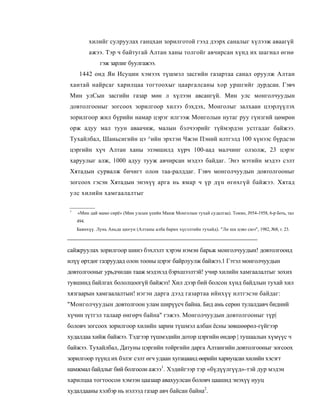 хилийг сулруулах ганцхан зорилготой гээд дээрх саналыг хүлээж аваагүй
           ажээ. Тэр ч байтугай Алтан ханы толгойг авчирсан хүнд их шагнал өгнө
              гэж зарлиг буулгажээ.
     1442 онд Ян Исуцин хэмээх түшмэл засгийн газартаа санал оруулж Алтан
хантай найрсаг харилцаа тогтоохыг цааргалсаны хор уршгийг дурдсан. Гэвч
Мин улСын засгийн газар мөн л хүлээн авсангүй. Мин улс монголчуудын
довтолгооныг зогсоох зорилгоор хилээ бэхдэх, Монголыг залхаан цээрлүүлэх
зорилгоор жил бүрийн намар цэрэг илгээж Монголын нутаг руу гүнзгий цөмрөн
орж адуу мал туун аваачиж, малын бэлчээрийг түймэрдэн устгадаг байжээ.
Тухайлбал, Шаньсигийн цэ ^ийн эрхтэн Чжэн Пэний илтгэлд 100 хүнээс бүрдсэн
цэргийн хүч Алтан ханы эзэмшилд хүрч 100-аад малчинг олзолж, 23 цэрэг
харуулыг алж, 1000 адуу тууж авчирсан мэдээ байдаг. Энэ мэтийн мэдээ сэлт
Хятадын сурвалж бичигт олон таа-ралддаг. Гэвч монголчуудын довтолгооныг
зогсоох гэсэн Хятадын энэхүү арга нь ямар ч үр дүн өгөхгүй байжээ. Хятад
улс хилийн хамгаалалтыг

1
    «Мин дай мамо сирё» (Мин улсын үеийн Манж Монголын тухай судалгаа). Токио, J954-1958, 6-р боть, тал
    494.
    Баянхүү. Лунь Аньда цюгун (Алтаны алба барих хүсэлтийн тухайд). "Ли ши цзяо сюэ", 1982, №8, т. 23.



сайжруулах зорилгоор шинэ бэхлэлт хэрэм нэмэн барьж монголчуудын! довтолгоонд
илүү өртдөг газруудад олон тооны цэрэг байрлуулж байжээ.1 Гэтэл монголчуудын
довтолгооныг урьдчилан тааж мэдэхэд бэрхшээлтэй! учир хилийн хамгаалалтыг зохих
тувшинд байлгах бололцоогүй байжэз! Хил дээр бий болсон хүнд байдлын тухай хил
хязгаарын хамгаалалтын! нэгэн дарга дээд газартаа ийнхүү илтгэсэн байдаг:
"Монголчуудын довтолгоон улам ширүүсч байна. Бид амь серөн тулалдавч бидний
хүчин зүтгэл талаар өнгөрч байна" гэжээ. Монголчуудын довтолгооныг түр|
боловч зогсоох зорилгоор хилийн зарим түшмэл албан ёсны зөвшөөрөл-гүйгээр
худалдаа хийж байжээ. Тэдгээр түшмэдийн дотор цэргийн өндөр | тушаалын хүмүүс ч
байжээ. Тухайлбал, Датуны цэргийн тойргийн дарга Алтангийн довтолгооныг зогсоох
зорилгоор түүнд их бэлэг сэлт өгч удаан хугацаанд өөрийн хариуцсан хилийн хэсэгт
намжмал байдлыг бий болгосон ажээ1. Хэдийгээр тэр «бүдүүлгүүд»-тэй дур мэдэн
харилцаа тогтоосон хэмээн цаазаар авахуулсан боловч цаашид энэхүү нууц
худалдааны хэлбэр нь нэлээд газар авч байсан байна2.
 